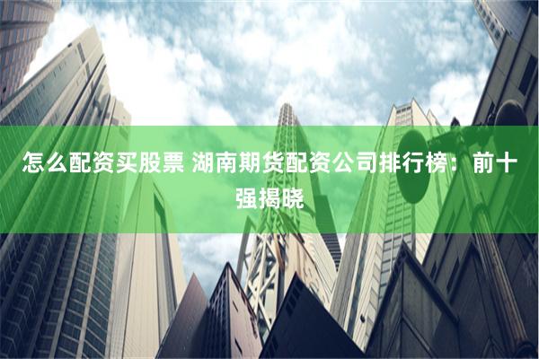 怎么配资买股票 湖南期货配资公司排行榜：前十强揭晓