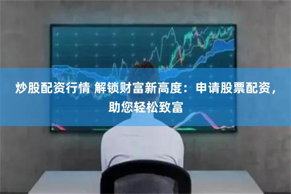 炒股配资行情 解锁财富新高度：申请股票配资，助您轻松致富