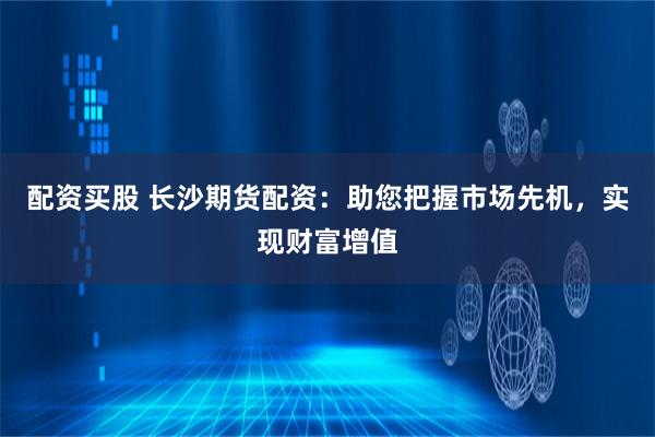 配资买股 长沙期货配资：助您把握市场先机，实现财富增值